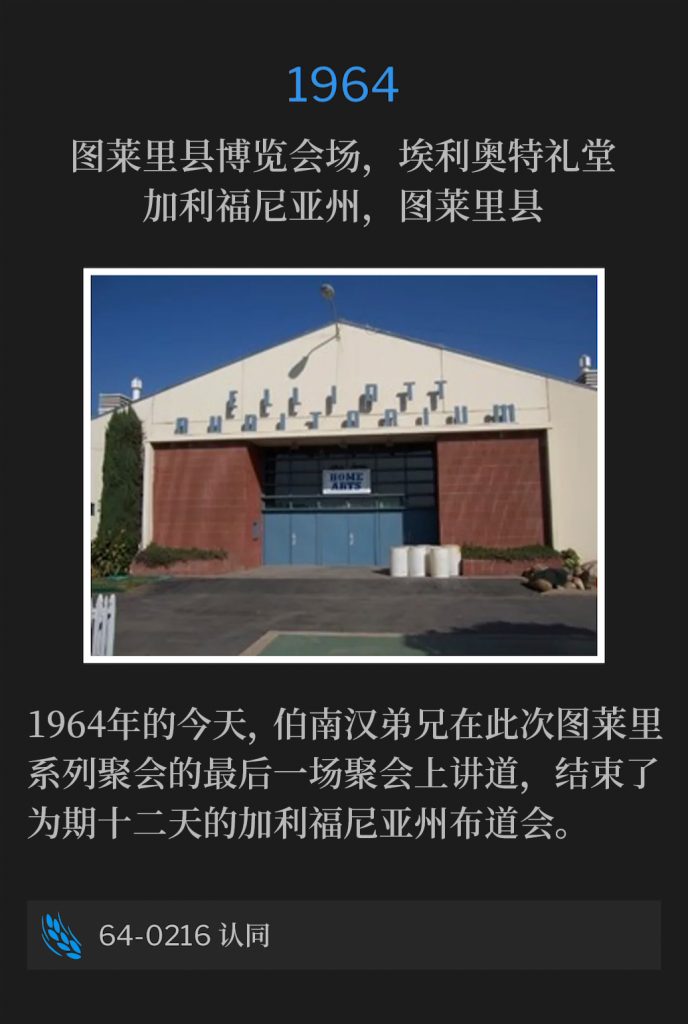 1964:
Elliott Auditorium, Tulare County Fairgrounds, Tulare, CA
图莱里县博览会场，埃利奥特礼堂，加利福尼亚州，图莱里县

On this day in 1964, Brother Branham spoke the closing service of the Tulare meetings, and ended a twelve day California campaign.
1964年的今天，伯南汉弟兄在此次图莱里系列聚会的最后一场聚会上讲道，结束了为期十二天的加利福尼亚州布道会。

64-0216 ldentification
64-0216 认同

