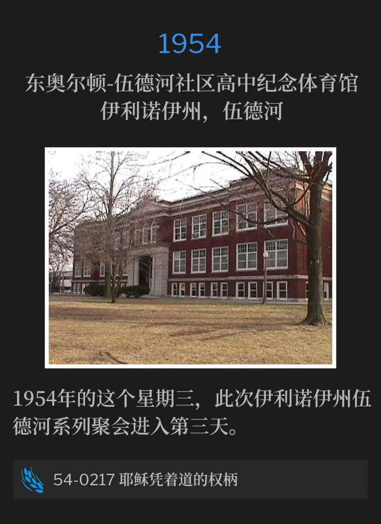 1954:
East Alton-Wood River Community High School Memorial Gymnasium, Wood River, lL
东奥尔顿-伍德河社区高中纪念体育馆，伊利诺伊州，伍德河

The Wood River, lL meetings continued into the third day, on this Wednesday of 1954.
1954年的这个星期三，此次伊利诺伊州伍德河系列聚会进入第三天。

54-0217 Jesus On The Authority Of The Word
54-0217 耶稣凭着道的权柄
