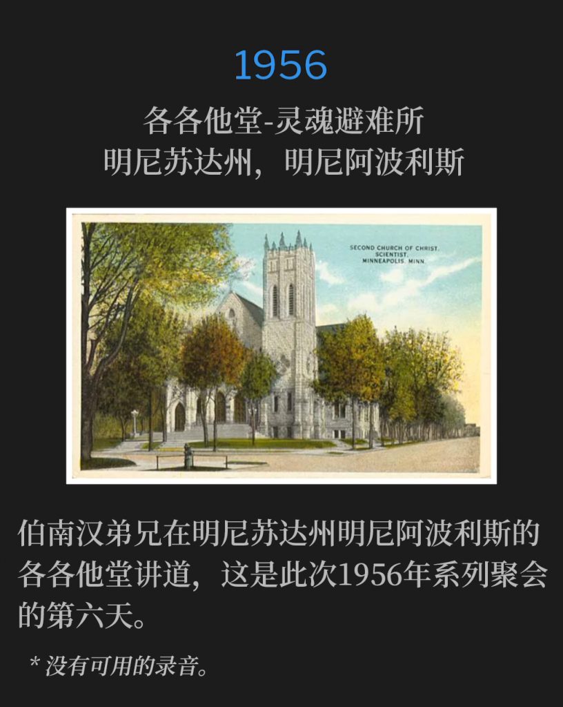 1956:
Calvary Temple-Soul's Harbor, Minneapolis, MN
各各他堂-灵魂避难所，明尼苏达州，明尼阿波利斯

Brother Branham was speaking at Calvary Temple in Minneapolis, MN, for the sixth day of the 1956 meetings.
伯南汉弟兄在明尼苏达州明尼阿波利斯的各各他堂讲道，这是此次1956年系列聚会的第六天。

* No recordings available.
* 没有可用的录音。