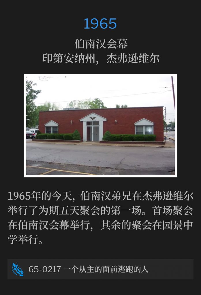 1965:
Branham Tabernacle, Jeffersonville, lN
伯南汉会幕，印第安纳州，杰弗逊维尔

On this day in 1965, Brother Branham was in Jeffersonville for the first of a five day meeting. The first service was held at the Tabernacle, while the remainder of the meetings were held at Parkview Junior High School.
1965年的今天，伯南汉弟兄在杰弗逊维尔举行了为期五天聚会的第一场。首场聚会在伯南汉会幕举行，其余的聚会在园景中学举行。

65-0217 A Man Running From The Presence Of The Lord
65-0217 一个从主的面前逃跑的人
