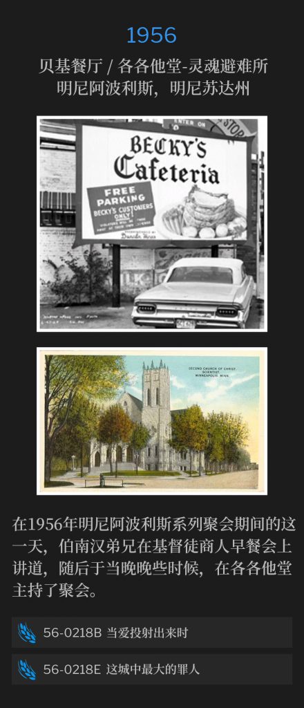1956:
Becky's Cafeteria / Calvary Temple-Soul's Harbor, Minneapolis, MN
贝基餐厅 / 各各他堂-灵魂避难所，明尼阿波利斯，明尼苏达州

On this day during the 1956 Minneapolis meetings, Brother Branham spoke at a Christian Businessmen's breakfast, and later that evening, he held service at Calvary Temple.
在1956年明尼阿波利斯系列聚会期间的这一天，伯南汉弟兄在基督徒商人早餐会上讲道，随后于当晚晚些时候，在各各他堂主持了聚会。

56-0218B When Love ls Projected
56-0218B 当爱投射出来时

56-0218E The Worst Sinner In The City
56-0218E 这城中最大的罪人
