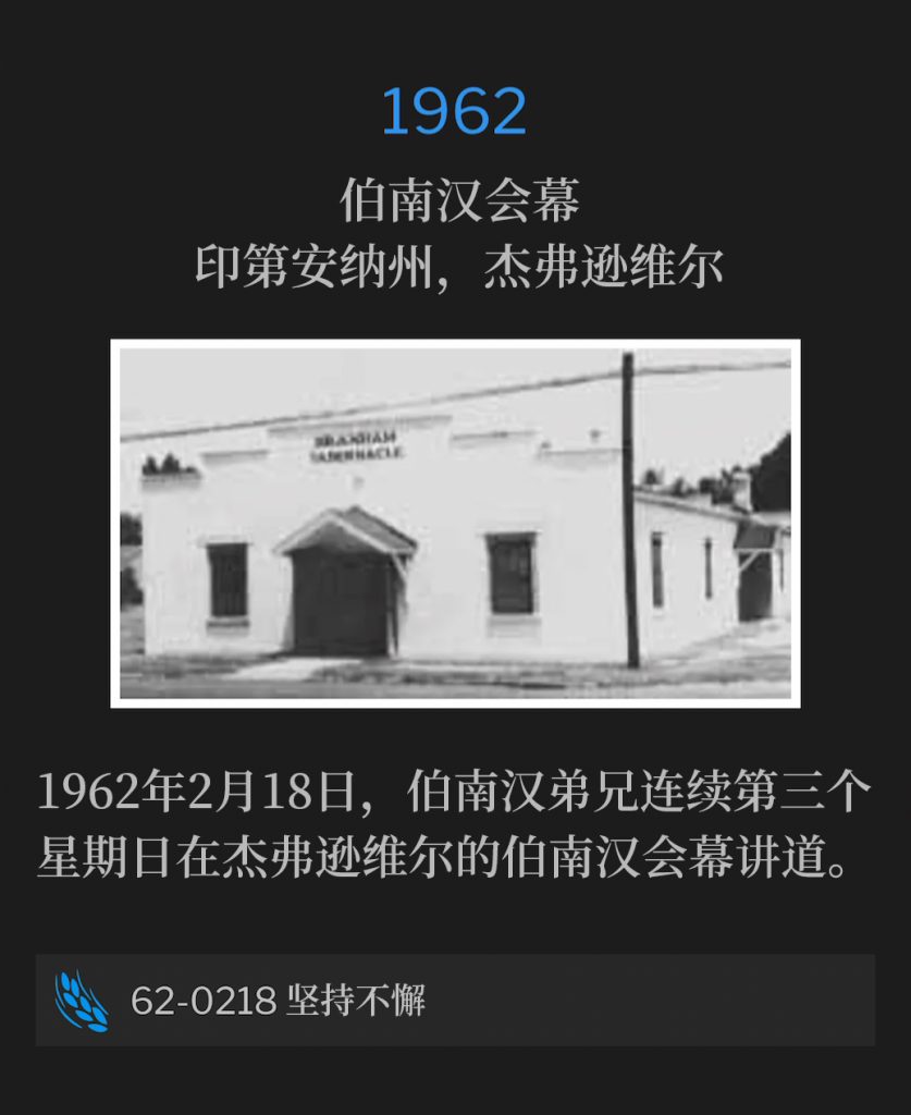 1962:
Branham Tabernacle, Jeffersonville, lN
伯南汉会幕，印第安纳州，杰弗逊维尔

February 18, 1962, Brother Branham was in Jeffersonville speaking at the Tabernacle for the third consecutive Sunday.
1962年2月18日，伯南汉弟兄连续第三个星期日在杰弗逊维尔的伯南汉会幕讲道。

62-0218 Perseverance
62-0218 坚持不懈