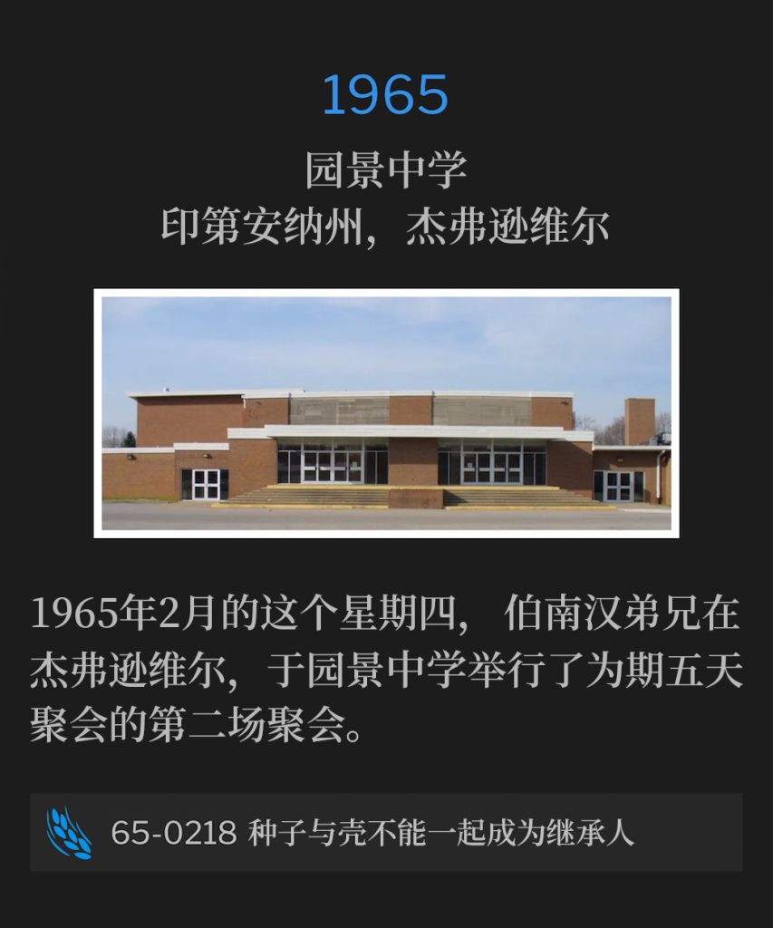 1965：
Parkview Junior High School, Jeffersonville, lN
园景中学，印第安纳州，杰弗逊维尔

On this February Thursday of 1965, Brother Branham was in Jeffersonville, and held the second service of the five day meetings from Parkview Junior High School.
1965年2月的这个星期四，伯南汉弟兄在杰弗逊维尔，于园景中学举行了为期五天聚会的第二场聚会。

65-0218 The Seed ls Not Heir with The Shuck
65-0218 种子与壳不能一起成为继承人


