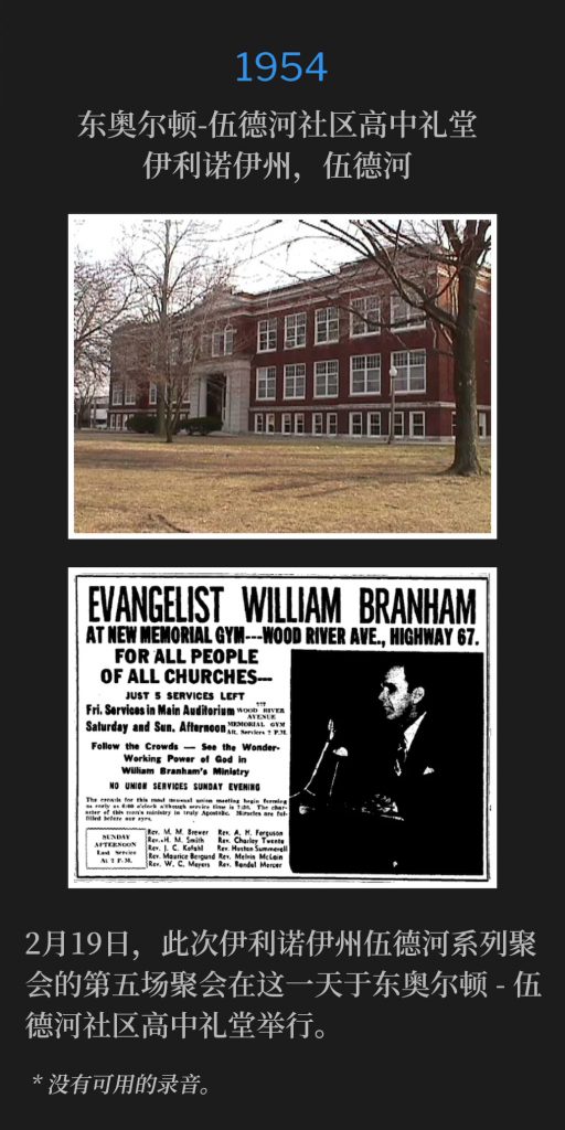 1954:
East Alton-Wood River Community High School Auditorium, Wood River, lL
东奥尔顿-伍德河社区高中礼堂，伊利诺伊州，伍德河

February 19th, the fifth service of the Wood River, lL meetings was held on this day at the East Alton-Wood River Community High School Auditorium.
2月19日，此次伊利诺伊州伍德河系列聚会的第五场聚会在这一天于东奥尔顿-伍德河社区高中礼堂举行。

* No recordings available.
* 没有可用的录音。
