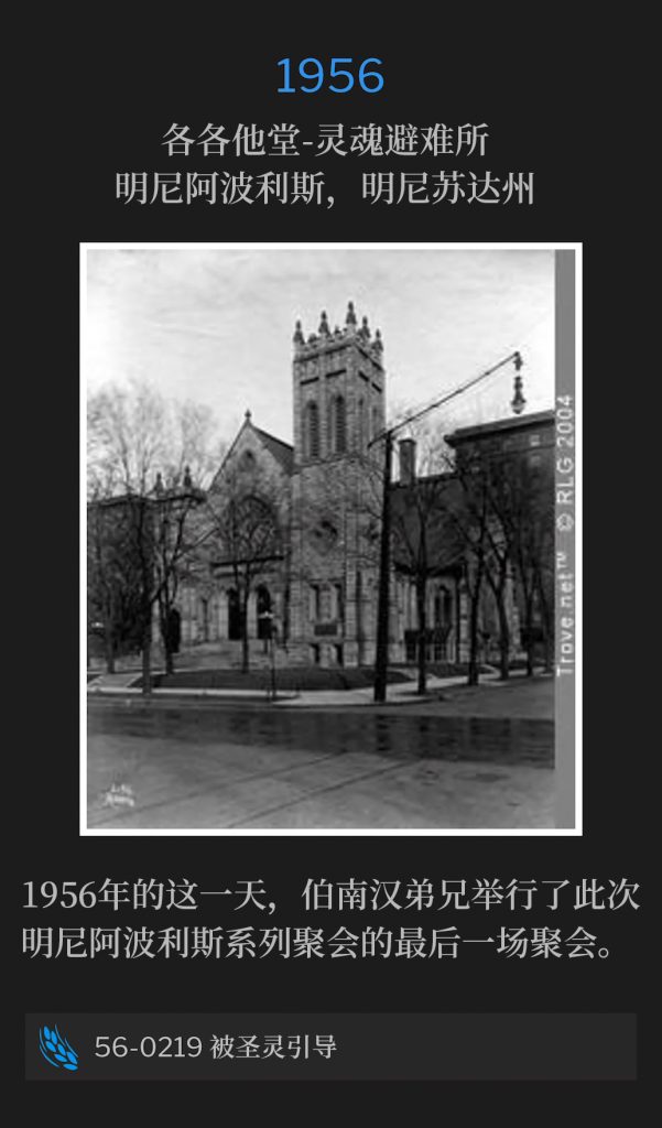 1956:
Calvary Temple-Soul's Harbor, Minneapolis, MN
各各他堂-灵魂避难所，明尼阿波利斯，明尼苏达州

On this day in 1956, Brother Branham held the closing service of the Minneapolis meetings.
1956年的这一天，伯南汉弟兄举行了此次明尼阿波利斯系列聚会的最后一场聚会。 

56-0219 Being Led Of The Holy Spirit
56-0219 被圣灵引导