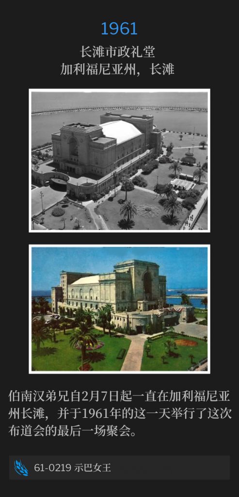 1961:
Long Beach Municipal Auditorium, Long Beach, CA
长滩市政礼堂，加利福尼亚州，长滩

Brother Branham had been in Long beach, CA since February seventh and held the final service of the campaign on this day of 1961.
伯南汉弟兄自2月7日起一直在加利福尼亚州长滩，并于1961年的这一天举行了这次布道会的最后一场聚会。

61-0219 The Queen Of Sheba
61-0219 示巴女王