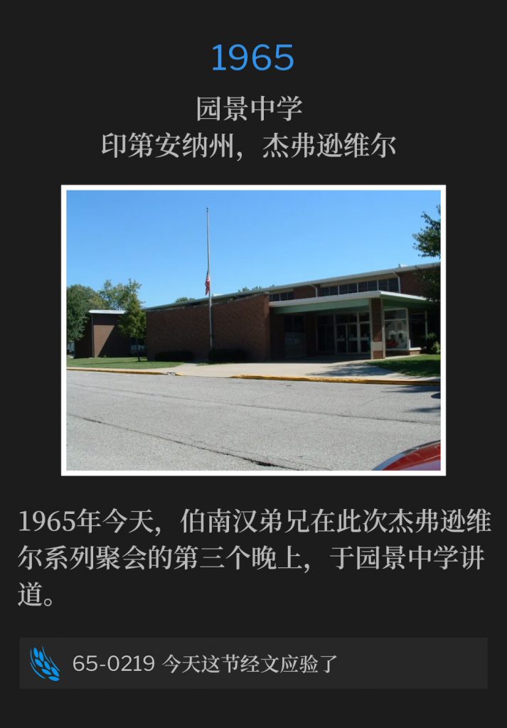 1965：
Parkview Junior High School, Jeffersonville, lN
园景中学，印第安纳州，杰弗逊维尔

Brother Branham was speaking at Parkview Junior High School for the third night of the Jeffersonville meetings on this day in 1965.
1965年今天，伯南汉弟兄在此次杰弗逊维尔系列聚会的第三个晚上，于园景中学讲道。

65-0219 This Day This Scripture ls Fulfilled
65-0219 今天这节经文应验了