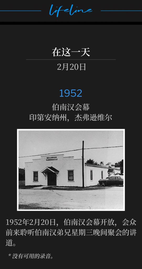 1952:
Branham Tabernacle, Jeffersonville, lN
伯南汉会幕，印第安纳州，杰弗逊维尔

February 20,1952, the Tabernacle was open to hear Brother Branham for the Wednesday night service.
1952年2月20日，伯南汉会幕开放，会众前来聆听伯南汉弟兄星期三晚间聚会的讲道。 

* No recordings available.
* 没有可用的录音。