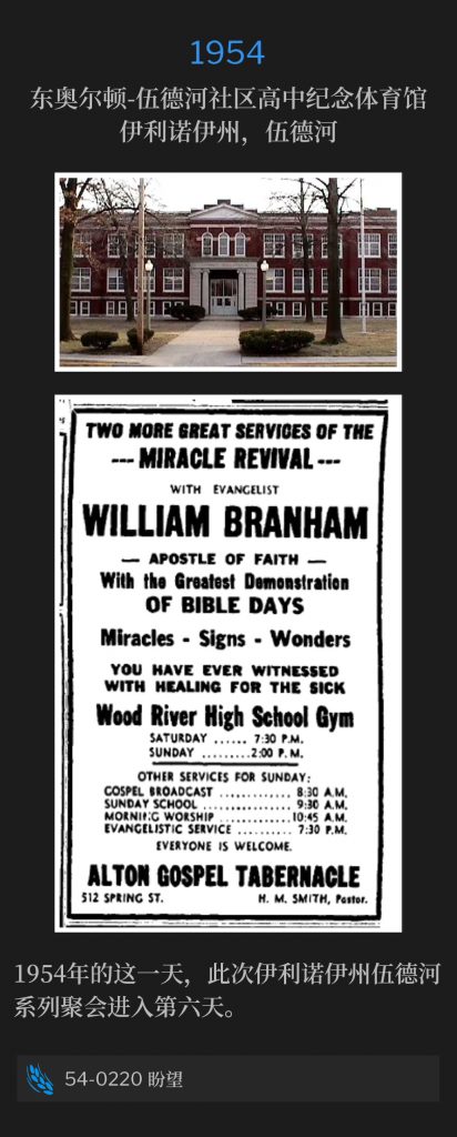 1954:
East Alton-Wood River Community High School Memorial Gymnasium, Wood River, lL
东奥尔顿-伍德河社区高中纪念体育馆，伊利诺伊州，伍德河

On this day in 1954, the meetings of Wood River, lL entered the sixth day of the campaign.
1954年的这一天，此次伊利诺伊州伍德河系列聚会进入第六天。

54-0220 Expectation
54-0220 盼望
