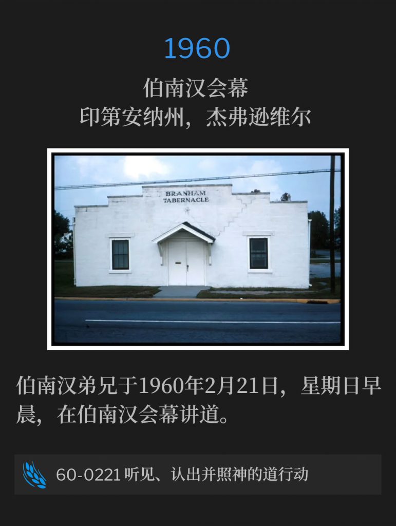 1960：
Branham Tabernacle, Jeffersonville, lN
伯南汉会幕，印第安纳州，杰弗逊维尔

February 21st, 1960 was a Sunday morning and Brother Branham preached at the Tabernacle.
伯南汉弟兄于1960年2月21日，星期日早晨，在伯南汉会幕讲道。

60-0221 Hearing, Recognizing, Acting On The Word Of God
60-0221 听见、认出并照神的道行动
