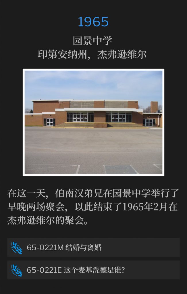 1965:
Parkview Junior High School, Jeffersonville, lN
园景中学，印第安纳州，杰弗逊维尔

On this day, Brother Branham held a morning and evening service at the Parkview Junior High School, to close the Jeffersonville meetings of February 1965.
在这一天，伯南汉弟兄在园景中学举行了早晚两场聚会，以此结束了1965年2月在杰弗逊维尔的聚会。

65-0221M Marriage And Divorce
65-0221M 结婚与离婚

65-0221E Who ls This Melchisedec?
65-0221E 这个麦基洗德是谁？
