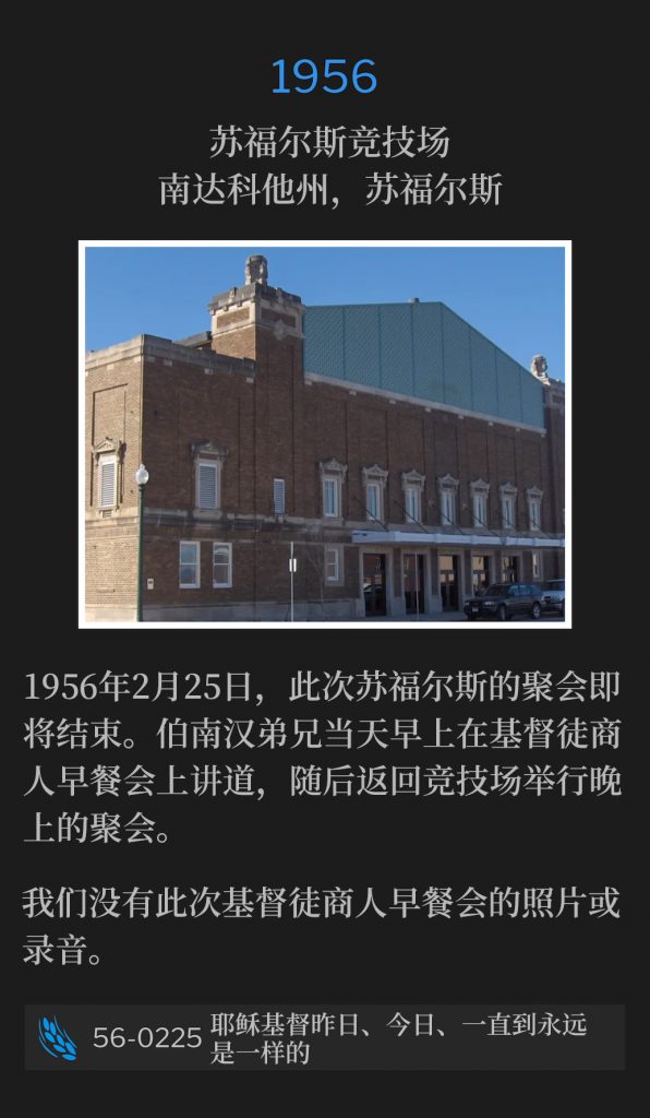 1956：
Sioux Falls Coliseum, Sioux Falls, SD
苏福尔斯竞技场，南达科他州，苏福尔斯

The Sioux Falls meetings are nearing a close on this 25th day of February, 1956. Brother Branham spoke that morning at a Christian Businessmen's Breakfast and returned to the Coliseum for the evening service.
1956年2月25日，此次苏福尔斯的聚会即将结束。伯南汉弟兄当天早上在基督徒商人早餐会上讲道，随后返回竞技场举行晚上的聚会。

We do not have a photo or recording of the Christian Businessmen's Breakfast.
我们没有此次基督徒商人早餐会的照片或录音。

56-0225 Jesus Christ The Same Yesterday, Today, And Forever
56-0225 耶稣基督昨日、今日、一直到永远是一样的